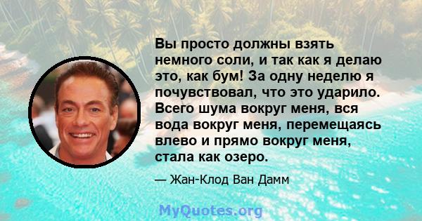 Вы просто должны взять немного соли, и так как я делаю это, как бум! За одну неделю я почувствовал, что это ударило. Всего шума вокруг меня, вся вода вокруг меня, перемещаясь влево и прямо вокруг меня, стала как озеро.