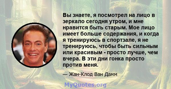 Вы знаете, я посмотрел на лицо в зеркало сегодня утром, и мне нравится быть старым. Мое лицо имеет больше содержания, и когда я тренируюсь в спортзале, я не тренируюсь, чтобы быть сильным или красивым - просто лучше,