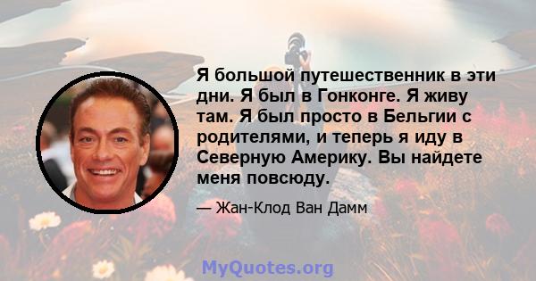 Я большой путешественник в эти дни. Я был в Гонконге. Я живу там. Я был просто в Бельгии с родителями, и теперь я иду в Северную Америку. Вы найдете меня повсюду.