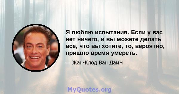 Я люблю испытания. Если у вас нет ничего, и вы можете делать все, что вы хотите, то, вероятно, пришло время умереть.