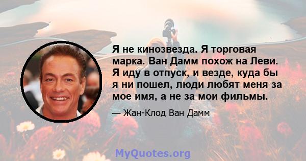 Я не кинозвезда. Я торговая марка. Ван Дамм похож на Леви. Я иду в отпуск, и везде, куда бы я ни пошел, люди любят меня за мое имя, а не за мои фильмы.