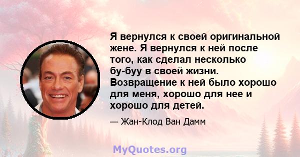 Я вернулся к своей оригинальной жене. Я вернулся к ней после того, как сделал несколько бу-буу в своей жизни. Возвращение к ней было хорошо для меня, хорошо для нее и хорошо для детей.