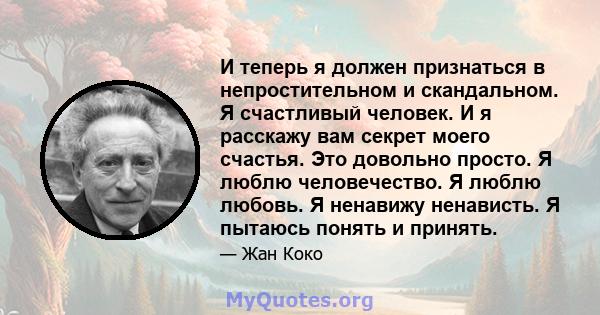 И теперь я должен признаться в непростительном и скандальном. Я счастливый человек. И я расскажу вам секрет моего счастья. Это довольно просто. Я люблю человечество. Я люблю любовь. Я ненавижу ненависть. Я пытаюсь