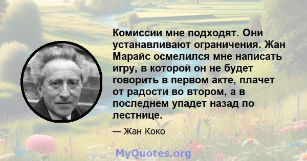 Комиссии мне подходят. Они устанавливают ограничения. Жан Марайс осмелился мне написать игру, в которой он не будет говорить в первом акте, плачет от радости во втором, а в последнем упадет назад по лестнице.