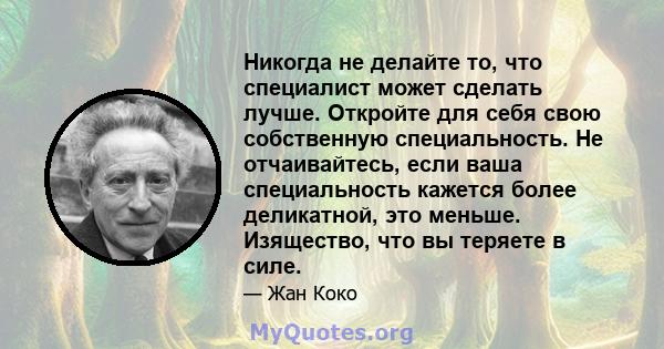 Никогда не делайте то, что специалист может сделать лучше. Откройте для себя свою собственную специальность. Не отчаивайтесь, если ваша специальность кажется более деликатной, это меньше. Изящество, что вы теряете в