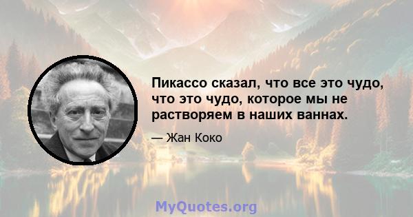 Пикассо сказал, что все это чудо, что это чудо, которое мы не растворяем в наших ваннах.