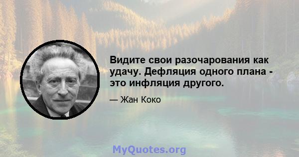 Видите свои разочарования как удачу. Дефляция одного плана - это инфляция другого.