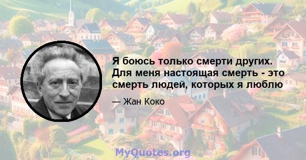 Я боюсь только смерти других. Для меня настоящая смерть - это смерть людей, которых я люблю