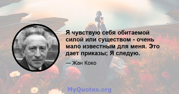 Я чувствую себя обитаемой силой или существом - очень мало известным для меня. Это дает приказы; Я следую.