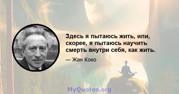 Здесь я пытаюсь жить, или, скорее, я пытаюсь научить смерть внутри себя, как жить.