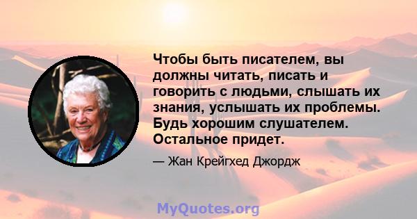 Чтобы быть писателем, вы должны читать, писать и говорить с людьми, слышать их знания, услышать их проблемы. Будь хорошим слушателем. Остальное придет.