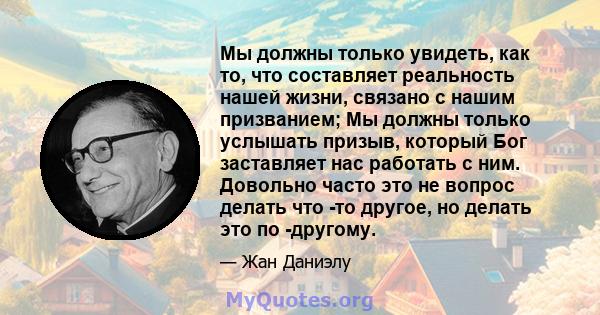 Мы должны только увидеть, как то, что составляет реальность нашей жизни, связано с нашим призванием; Мы должны только услышать призыв, который Бог заставляет нас работать с ним. Довольно часто это не вопрос делать что