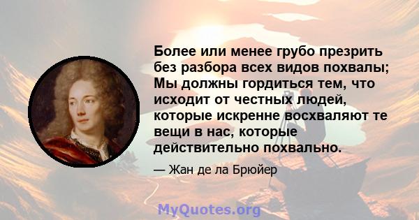 Более или менее грубо презрить без разбора всех видов похвалы; Мы должны гордиться тем, что исходит от честных людей, которые искренне восхваляют те вещи в нас, которые действительно похвально.