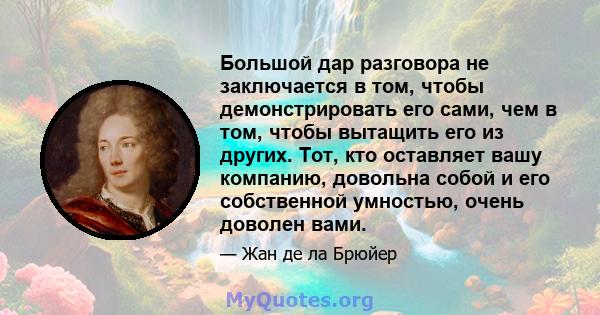 Большой дар разговора не заключается в том, чтобы демонстрировать его сами, чем в том, чтобы вытащить его из других. Тот, кто оставляет вашу компанию, довольна собой и его собственной умностью, очень доволен вами.