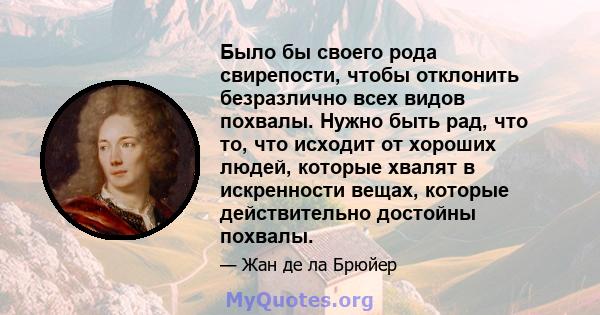 Было бы своего рода свирепости, чтобы отклонить безразлично всех видов похвалы. Нужно быть рад, что то, что исходит от хороших людей, которые хвалят в искренности вещах, которые действительно достойны похвалы.