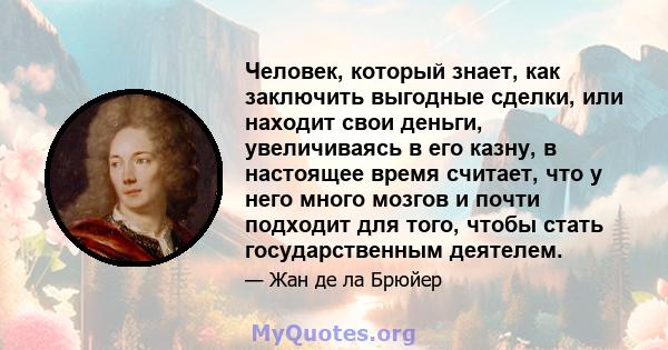 Человек, который знает, как заключить выгодные сделки, или находит свои деньги, увеличиваясь в его казну, в настоящее время считает, что у него много мозгов и почти подходит для того, чтобы стать государственным