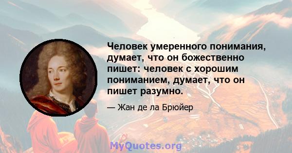 Человек умеренного понимания, думает, что он божественно пишет: человек с хорошим пониманием, думает, что он пишет разумно.