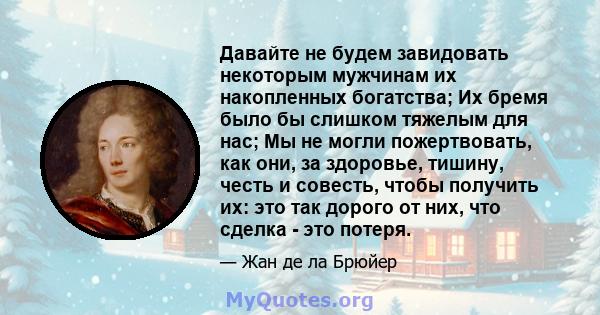 Давайте не будем завидовать некоторым мужчинам их накопленных богатства; Их бремя было бы слишком тяжелым для нас; Мы не могли пожертвовать, как они, за здоровье, тишину, честь и совесть, чтобы получить их: это так