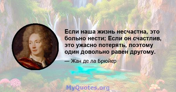 Если наша жизнь несчастна, это больно нести; Если он счастлив, это ужасно потерять, поэтому один довольно равен другому.