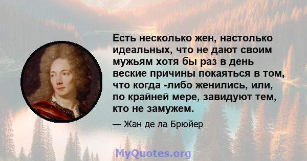 Есть несколько жен, настолько идеальных, что не дают своим мужьям хотя бы раз в день веские причины покаяться в том, что когда -либо женились, или, по крайней мере, завидуют тем, кто не замужем.