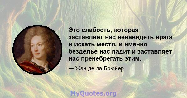 Это слабость, которая заставляет нас ненавидеть врага и искать мести, и именно безделье нас падит и заставляет нас пренебрегать этим.