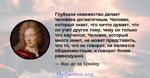 Глубокое невежество делает человека догматичным. Человек, который знает, что ничто думает, что он учит других тому, чему он только что научился; Человек, который много знает, не может представить, что то, что он