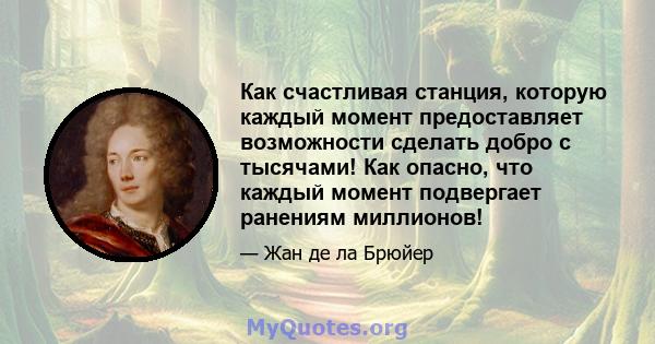 Как счастливая станция, которую каждый момент предоставляет возможности сделать добро с тысячами! Как опасно, что каждый момент подвергает ранениям миллионов!