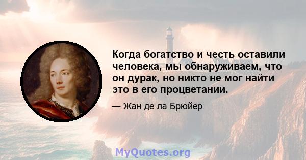 Когда богатство и честь оставили человека, мы обнаруживаем, что он дурак, но никто не мог найти это в его процветании.