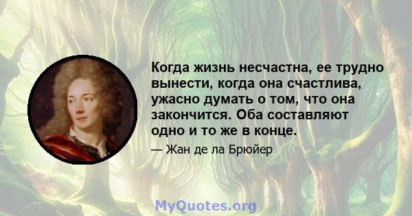 Когда жизнь несчастна, ее трудно вынести, когда она счастлива, ужасно думать о том, что она закончится. Оба составляют одно и то же в конце.