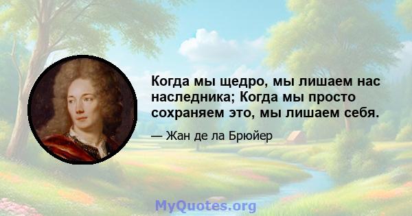 Когда мы щедро, мы лишаем нас наследника; Когда мы просто сохраняем это, мы лишаем себя.