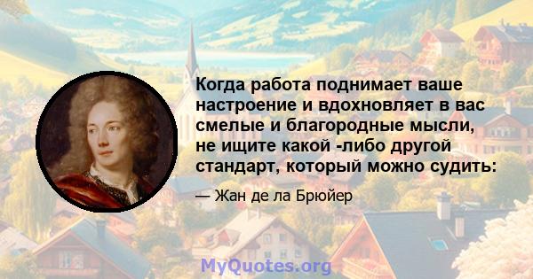 Когда работа поднимает ваше настроение и вдохновляет в вас смелые и благородные мысли, не ищите какой -либо другой стандарт, который можно судить: