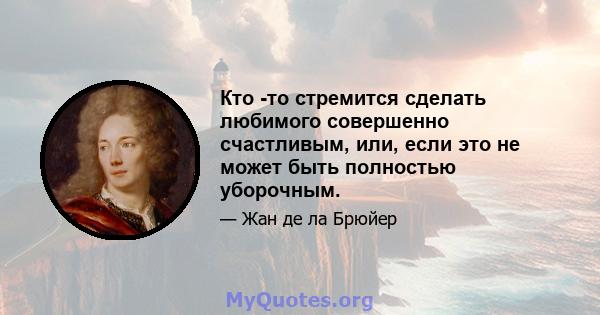 Кто -то стремится сделать любимого совершенно счастливым, или, если это не может быть полностью уборочным.