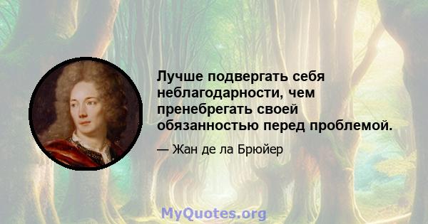 Лучше подвергать себя неблагодарности, чем пренебрегать своей обязанностью перед проблемой.