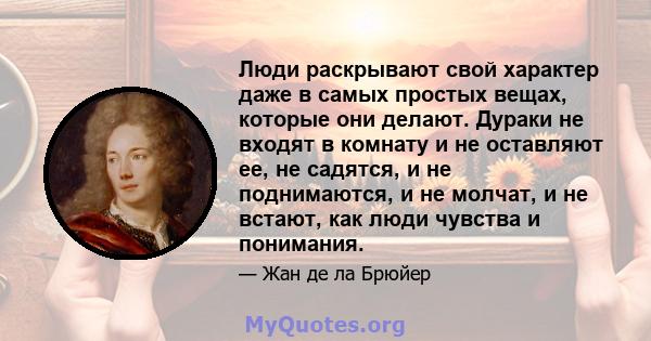 Люди раскрывают свой характер даже в самых простых вещах, которые они делают. Дураки не входят в комнату и не оставляют ее, не садятся, и не поднимаются, и не молчат, и не встают, как люди чувства и понимания.