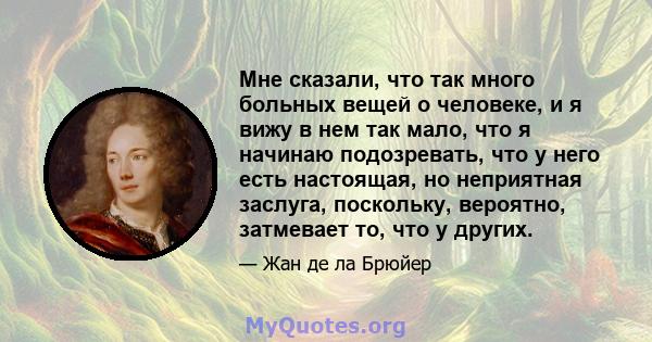 Мне сказали, что так много больных вещей о человеке, и я вижу в нем так мало, что я начинаю подозревать, что у него есть настоящая, но неприятная заслуга, поскольку, вероятно, затмевает то, что у других.