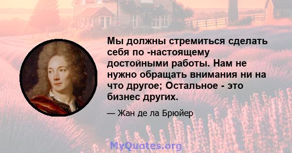 Мы должны стремиться сделать себя по -настоящему достойными работы. Нам не нужно обращать внимания ни на что другое; Остальное - это бизнес других.