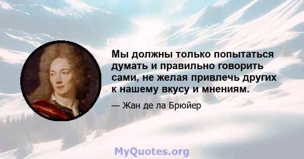 Мы должны только попытаться думать и правильно говорить сами, не желая привлечь других к нашему вкусу и мнениям.