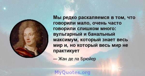 Мы редко раскаляемся в том, что говорили мало, очень часто говорили слишком много: вульгарный и банальный максимум, который знает весь мир и, но который весь мир не практикует