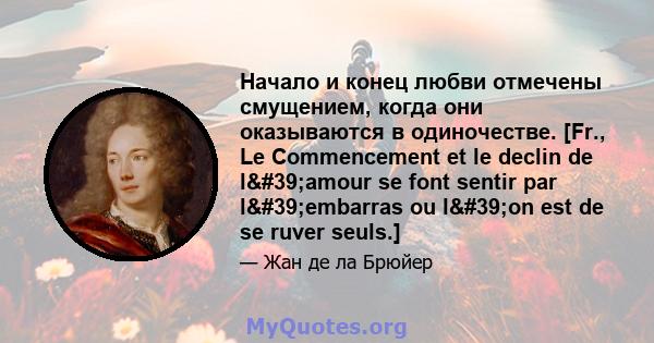 Начало и конец любви отмечены смущением, когда они оказываются в одиночестве. [Fr., Le Commencement et le declin de l'amour se font sentir par l'embarras ou l'on est de se ruver seuls.]