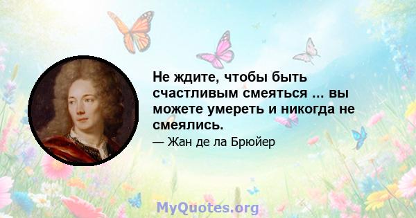 Не ждите, чтобы быть счастливым смеяться ... вы можете умереть и никогда не смеялись.