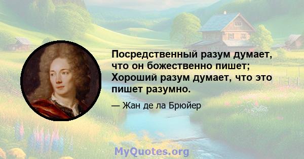 Посредственный разум думает, что он божественно пишет; Хороший разум думает, что это пишет разумно.