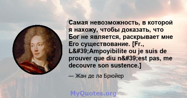 Самая невозможность, в которой я нахожу, чтобы доказать, что Бог не является, раскрывает мне Его существование. [Fr., L'Ampoyibilite ou je suis de prouver que diu n'est pas, me decouvre son sustence.]