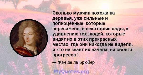 Сколько мужчин похожи на деревья, уже сильные и полноценные, которые пересажены в некоторые сады, к удивлению тех людей, которые видят их в этих прекрасных местах, где они никогда не видели, и кто не знает их начала, ни 