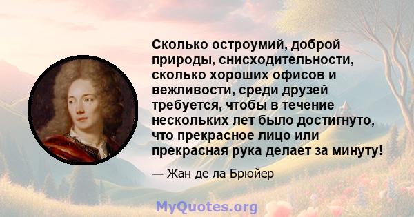 Сколько остроумий, доброй природы, снисходительности, сколько хороших офисов и вежливости, среди друзей требуется, чтобы в течение нескольких лет было достигнуто, что прекрасное лицо или прекрасная рука делает за минуту!