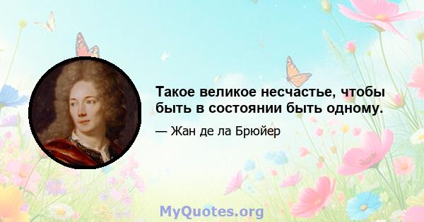 Такое великое несчастье, чтобы быть в состоянии быть одному.