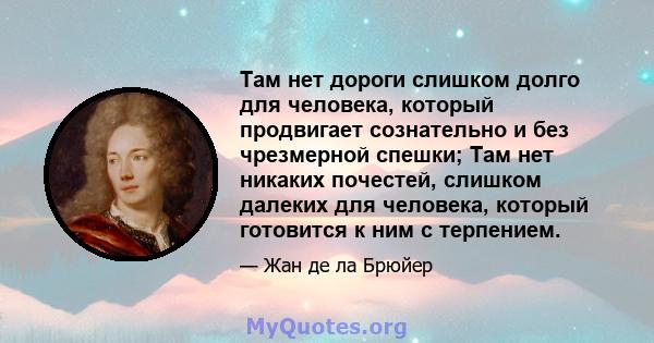 Там нет дороги слишком долго для человека, который продвигает сознательно и без чрезмерной спешки; Там нет никаких почестей, слишком далеких для человека, который готовится к ним с терпением.