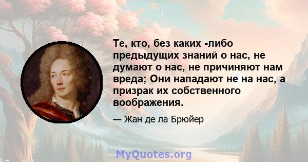 Те, кто, без каких -либо предыдущих знаний о нас, не думают о нас, не причиняют нам вреда; Они нападают не на нас, а призрак их собственного воображения.