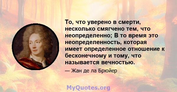 То, что уверено в смерти, несколько смягчено тем, что неопределенно; В то время это неопределенность, которая имеет определенное отношение к бесконечному и тому, что называется вечностью.