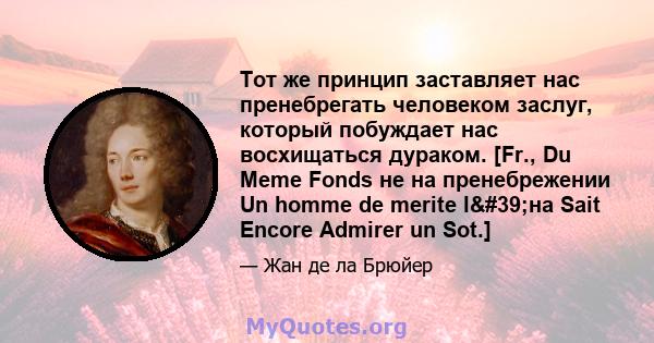 Тот же принцип заставляет нас пренебрегать человеком заслуг, который побуждает нас восхищаться дураком. [Fr., Du Meme Fonds не на пренебрежении Un homme de merite l'на Sait Encore Admirer un Sot.]