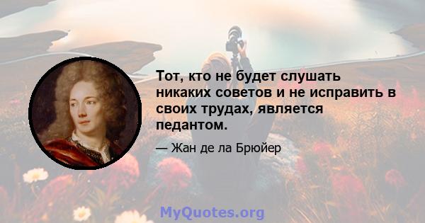 Тот, кто не будет слушать никаких советов и не исправить в своих трудах, является педантом.